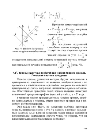 189
2 2
5 1
2 2
1
2 2
X Y
   
− +   
   − = .
Производя замену переменной
5 1
,
2 2
x X y Y= − = + , получаем
каноническое уравнение гипербо-
лы
2 2
1
2 2
x y
− = .
Для построения полученной
гиперболы нужно повернуть ис-
ходную систему координат против
часовой стрелки на угол
4
π
α = и
осуществить параллельный перенос повернутой системы коорди-
нат с начальной точкой с координатами
5 1
;
2 2
 
− 
 
(рис. 79).
4.80
. Трансцендентные (неалгебраические) плоские кривые.
Полярная система координат
Плоские кривые, уравнения которых будучи записанными в
прямоугольных координатах, не являются алгебраическими и не
приводятся к алгебраическим при любых поворотах и смещениях
прямоугольных систем координат, называются трансцендентны-
ми. Простейшими примерами таких кривых являются известные
из школьной программы графики функций siny x= , 2x
y = и др.
Уравнения многих трансцендентных плоских кривых, широ-
ко используемых в технике, имеют наиболее простой вид в по-
лярной системе координат.
О п р е д е л е н и е: Пусть на плоскости выбрана некоторая
точка О, называемая полюс и луч Р с началом в полюсе, называе-
мый полярной осью. Если на плоскости также выбран масштаб и
положительное направление отсчета углов, то говорят, что на
плоскости задана полярная система координат.
Рис. 79. Пример: построение
линии по уравнению общего вида
 