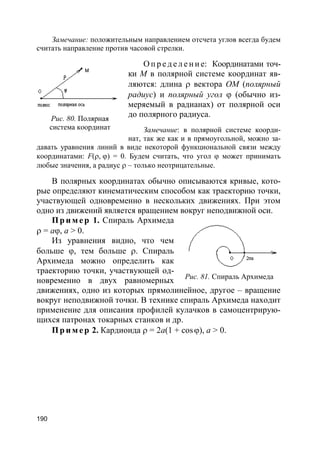 190
Замечание: положительным направлением отсчета углов всегда будем
считать направление против часовой стрелки.
О п р е д е л е н и е: Координатами точ-
ки М в полярной системе координат яв-
ляются: длина ρ вектора ОМ (полярный
радиус) и полярный угол ϕ (обычно из-
меряемый в радианах) от полярной оси
до полярного радиуса.
Замечание: в полярной системе коорди-
нат, так же как и в прямоугольной, можно за-
давать уравнения линий в виде некоторой функциональной связи между
координатами: F(ρ, ϕ) = 0. Будем считать, что угол ϕ может принимать
любые значения, а радиус ρ – только неотрицательные.
В полярных координатах обычно описываются кривые, кото-
рые определяют кинематическим способом как траекторию точки,
участвующей одновременно в нескольких движениях. При этом
одно из движений является вращением вокруг неподвижной оси.
Пр и м е р 1. Спираль Архимеда
ρ = aϕ, a > 0.
Из уравнения видно, что чем
больше ϕ, тем больше ρ. Спираль
Архимеда можно определить как
траекторию точки, участвующей од-
новременно в двух равномерных
движениях, одно из которых прямолинейное, другое – вращение
вокруг неподвижной точки. В технике спираль Архимеда находит
применение для описания профилей кулачков в самоцентрирую-
щихся патронах токарных станков и др.
Пр и м е р 2. Кардиоида ρ = 2a(1 + cosϕ), a > 0.
Рис. 80. Полярная
система координат
Рис. 81. Спираль Архимеда
 