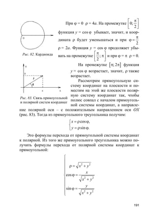191
При ϕ = 0 ρ = 4a. На промежутке 0;
2
π 
  
функция y = cos ϕ убывает, значит, и коор-
дината ρ будет уменьшаться и при
2
π
ϕ =
ρ = 2a. Функция y = cos ϕ продолжает убы-
вать на промежутке ;
2
π 
π  
и при ϕ = π ρ = 0.
На промежутке [ ]; 2π π функция
y = cos ϕ возрастает, значит, ρ также
возрастает.
Рассмотрим прямоугольную си-
стему координат на плоскости и по-
местим на этой же плоскости поляр-
ную систему координат так, чтобы
полюс совпал с началом прямоуголь-
ной системы координат, а направле-
ние полярной оси – с положительным направлением оси OX
(рис. 83). Тогда из прямоугольного треугольника получим:
cos
sin .
,x
y
= ρ ϕ

= ρ ϕ
Это формулы перехода от прямоугольной системы координат
к полярной. Из того же прямоугольного треугольника можно по-
лучить формулы перехода от полярной системы координат к
прямоугольной:
2 2
2 2
2 2
cos
sin
x y
x
x y
y
x y


 ρ = +


ϕ =
+

 ϕ =
 +
Рис. 82. Кардиоида
Рис. 83. Связь прямоугольной
и полярной систем координат
 