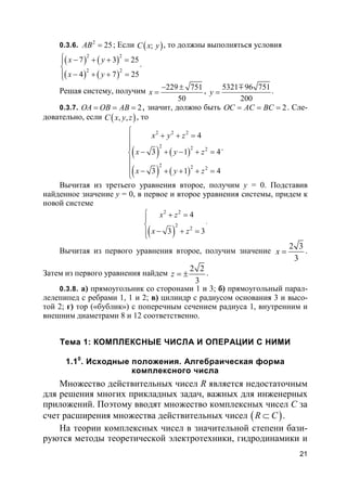 21
0.3.6. 2
25AB = ; Если ( );C x y , то должны выполняться условия
( ) ( )
( ) ( )
2 2
2 2
7 3 25
4 7 25
x y
x y
 − + + =

− + + =
.
Решая систему, получим 229 751
50
x
− ±
= , 5321 96 751
200
y =
m .
0.3.7. 2OA OB AB= = = , значит, должно быть 2OC AC BC= = = . Сле-
довательно, если ( ), ,C x y z , то
( ) ( )
( ) ( )
2 2 2
2 2 2
2 2 2
4
3 1 4
3 1 4
x y z
x y z
x y z

+ + =

− + − + =

 − + + + =

.
Вычитая из третьего уравнения второе, получим y = 0. Подставив
найденное значение y = 0, в первое и второе уравнения системы, придем к
новой системе
( )
2 2
2
2
4
3 3
x z
x z
 + =


− + =
.
Вычитая из первого уравнения второе, получим значение
2 3
3
x = .
Затем из первого уравнения найдем
2 2
3
z = ± .
0.3.8. а) прямоугольник со сторонами 1 и 3; б) прямоугольный парал-
лелепипед с ребрами 1, 1 и 2; в) цилиндр с радиусом основания 3 и высо-
той 2; г) тор («бублик») с поперечным сечением радиуса 1, внутренним и
внешним диаметрами 8 и 12 соответственно.
Тема 1: КОМПЛЕКСНЫЕ ЧИСЛА И ОПЕРАЦИИ С НИМИ
1.10
. Исходные положения. Алгебраическая форма
комплексного числа
Множество действительных чисел R является недостаточным
для решения многих прикладных задач, важных для инженерных
приложений. Поэтому вводят множество комплексных чисел C за
счет расширения множества действительных чисел ( )R C⊂ .
На теории комплексных чисел в значительной степени бази-
руются методы теоретической электротехники, гидродинамики и
 