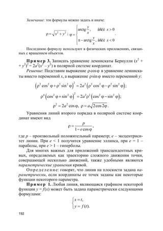 192
Замечание: эти формулы можно задать и иначе:
2 2
x yρ = + ;
arctg , åñëè 0
arctg , åñëè 0
y
x
x
y
x
x

>
ϕ = 
π− <

.
Последнюю формулу используют в физических приложениях, связан-
ных с вращением объектов.
Пр и м е р 3. Записать уравнение лемнискаты Бернулли (x2
+
+ y2
)2
= 2a2
(x2
– y2
) в полярной системе координат.
Решение: Подставим выражение cosρ ϕ в уравнение лемниска-
ты вместо переменной x, а выражение sinρ ϕ вместо переменной y:
( ) ( )
22 2 2 2 2 2 2 2 2
cos sin 2 cos sinaρ ϕ+ ρ ϕ = ρ ϕ−ρ ϕ ;
( ) ( )
2
4 2 2 2 2 2 2
cos sin 2 cos sinaρ ϕ+ ϕ = ρ ϕ− ϕ ;
2 2
2 cos , 2cos2a aρ = ϕ ρ = ϕ .
Уравнения линий второго порядка в полярной системе коор-
динат имеют вид
1 cos
p
e
ρ =
− ϕ
,
где p – произвольный положительный параметр; e – эксцентриси-
тет линии. При e < 1 получится уравнение эллипса, при e = 1 –
параболы, при e > 1 – гиперболы.
Для многих важных для приложений трансцендентных кри-
вых, определяемых как траекторию сложного движения точки,
совершающей несколько движений, также удобными являются
параметрические уравнения кривой.
О п р е д е л е н и е: говорят, что линия на плоскости задана па-
раметрически, если координаты ее точек заданы как некоторые
функции некоторого параметра.
Пр и м е р 1. Любая линия, являющаяся графиком некоторой
функции y = f(x) может быть задана параметрически следующими
формулами:
( ).
,x t
y f t
=

=
 