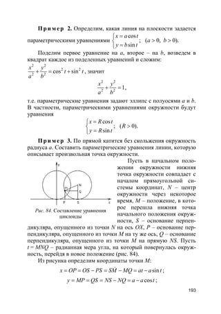 193
Пр и м е р 2. Определим, какая линия на плоскости задается
параметрическими уравнениями
cos
; ( 0, 0)
sin
.
x a t
a b
y b t
=
> >
=
Поделим первое уравнение на a, второе – на b, возведем в
квадрат каждое из поделенных уравнений и сложим:
2 2
2 2
2 2
cos sin
x y
t t
a b
+ = + , значит
2 2
2 2
1
x y
a b
+ = ,
т.е. параметрические уравнения задают эллипс с полуосями a и b.
В частности, параметрическими уравнениями окружности будут
уравнения
cos
; ( 0)
sin
.
x R t
R
y R t
=
>
=
Пр и м е р 3. По прямой катится без скольжения окружность
радиуса a. Составить параметрические уравнения линии, которую
описывает произвольная точка окружности.
Пусть в начальном поло-
жении окружности нижняя
точка окружности совпадает с
началом прямоугольной си-
стемы координат, N – центр
окружности через некоторое
время, M – положение, в кото-
рое перешла нижняя точка
начального положения окруж-
ности, S – основание перпен-
дикуляра, опущенного из точки N на ось OX, Р – основание пер-
пендикуляра, опущенного из точки М на ту же ось, Q – основание
перпендикуляра, опущенного из точки М на прямую NS. Пусть
t = MNQ – радианная мера угла, на который повернулась окруж-
ность, перейдя в новое положение (рис. 84).
Из рисунка определим координаты точки М:
sinx OP OS PS SM MQ at a t= = − = − = −
(
;
cosy MP QS NS NQ a a t= = = − = − ;
Рис. 84. Составление уравнения
циклоиды
 