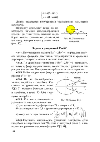 194
( sin )
(1 cos )
x a t t
y a t
= −

= −
Линия, задаваемая полученными уравнениями, называется
циклоидой.
Циклоиду описывает точка на по-
верхности качения железнодорожного
колеса. При этом точки, лежащие на ре-
борде колеса, описывают удлиненную
циклоиду, которая имеет узловые точки
(рис. 85).
Задачи к разделам 4.50
–4.80
4.5.1. По уравнению эллипса 2 2
9 25 1x y+ = определить полу-
оси эллипса, фокусное расстояние, эксцентриситет и уравнения
директрис. Построить эллипс в системе координат.
4.5.2. По уравнению гиперболы 2 2
144 25 1x y− = определить
ее полуоси, фокусное расстояние, эксцентриситет, уравнения ди-
ректрис и асимптот. Построить гиперболу в системе координат.
4.5.3. Найти координаты фокуса и уравнение директрисы па-
раболы 2
6y x= − .
4.5.4. На рис. 86 изображены
эллипс, парабола и гипербола. Со-
ставить их уравнения, если точка
( )1 3; 0F является фокусом эллипса
и параболы, а точка ( )2 5; 0F – фо-
кусом гиперболы.
4.5.5. Составить каноническое
уравнение эллипса, если известны:
а) расстояние между фокусами – 24 и полуось –13;
б) эксцентриситет – 0,8 и уравнение директрисы 12,5x = ;
в) координаты двух его точек 1
3
; 2 2
2
M
 
 
 
, 2
2
3; 4
3
M
 
 
 
.
4.5.6. Составить каноническое уравнение гиперболы, если
гипербола не пересекает оси ОY, одна из полуосей равна 3, и из-
вестны координаты одного из фокусов ( )5; 0F .
Рис. 85. Удлиненная
циклоида
Рис. 86. Задача 4.5.4
 