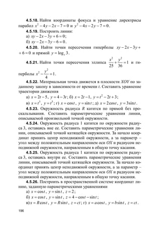 196
4.5.18. Найти координаты фокуса и уравнение директрисы
парабол 2
4 2 7 0x y x− − − = и 2
4 2 7 0y x y− − − = .
4.5.19. Построить линии:
а) 2 3 6 0xy x y− − + = ;
б) 2 3 6 0xy x y− − − = .
4.5.20. Найти точки пересечения гиперболы 2 3xy x y− − +
6 0+ = и прямой log 3xy = .
4.5.21. Найти точки пересечения эллипса
2 2
1
25 36
x y
+ = и ги-
перболы
2
2
1
4
y
x − = .
4.5.22. Материальная точка движется в плоскости XOY по за-
данному закону в зависимости от времени t. Составить уравнение
траектории движения
а) 2 5x t= − , 4 3y t= − ; б) 2 1x t= − , 2
2 3y t t= − + ;
в) 3
x t= , 5
y t= ; г) cosx t= , siny t= ; д) 2cosx t= , 3siny t= .
4.5.23. Окружность радиуса R катится по прямой без про-
скальзывания. Составить параметрические уравнения линии,
описываемой произвольной точкой окружности.
4.5.24. Окружность радиуса 1 катится по окружности радиу-
са 3, оставаясь вне ее. Составить параметрические уравнения ли-
нии, описываемой точкой катящейся окружности. За начало коор-
динат принять центр неподвижной окружности, а за параметр –
угол между положительным направлением оси OX и радиусом не-
подвижной окружности, направленным в общую точку касания.
4.5.25. Окружность радиуса 1 катится по окружности радиу-
са 3, оставаясь внутри ее. Составить параметрические уравнения
линии, описываемой точкой катящейся окружности. За начало ко-
ординат принять центр неподвижной окружности, а за параметр –
угол между положительным направлением оси OX и радиусом не-
подвижной окружности, направленным в общую точку касания.
4.5.26. Построить в пространственной системе координат ли-
нию, заданную параметрическими уравнениями
а) cosx t= , siny t= , 2z = ;
б) cosx t= , siny t= , 4 cos sinz t t= − − ;
в) cosx R t= , siny R t= , z ct= ; г) cosx a t= , siny b t= , z ct= .
 