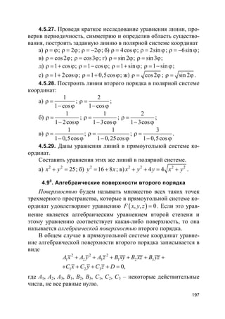 197
4.5.27. Проведя краткое исследование уравнения линии, про-
верив периодичность, симметрию и определив область существо-
вания, построить заданную линию в полярной системе координат
а) ρ = ϕ; 2ρ = ϕ; 2ρ = − ϕ; б) 4cosρ = ϕ; 2sinρ = ϕ; 6sinρ = − ϕ;
в) cos2ρ = ϕ; cos3ρ = ϕ; г) sin 2ρ = ϕ; sin3ρ = ϕ;
д) 1 cosρ = + ϕ; 1 cosρ = − ϕ; 1 sinρ = + ϕ; 1 sinρ = − ϕ;
е) 1 2cosρ = + ϕ; 1 0,5cosρ = + ϕ; ж) cos2ρ = ϕ ; sin 2ρ = ϕ .
4.5.28. Построить линии второго порядка в полярной системе
координат:
а)
1
1 cos
ρ =
− ϕ
;
2
1 cos
ρ =
− ϕ
;
б)
1
1 2cos
ρ =
− ϕ
;
1
1 3cos
ρ =
− ϕ
;
2
1 3cos
ρ =
− ϕ
;
в)
1
1 0,5cos
ρ =
− ϕ
;
1
1 0,25cos
ρ =
− ϕ
;
3
1 0,5cos
ρ =
− ϕ
.
4.5.29. Даны уравнения линий в прямоугольной системе ко-
ординат.
Составить уравнения этих же линий в полярной системе.
а) 2 2
25x y+ = ; б) 2
16 8y x= + ; в) 2 2 2 2
4 4x y y x y+ + = + .
4.90
. Алгебраические поверхности второго порядка
Поверхностью будем называть множество всех таких точек
трехмерного пространства, которые в прямоугольной системе ко-
ординат удовлетворяют уравнению ( ), , 0F x y z = . Если это урав-
нение является алгебраическим уравнением второй степени и
этому уравнению соответствует какая-либо поверхность, то она
называется алгебраической поверхностью второго порядка.
В общем случае в прямоугольной системе координат уравне-
ние алгебраической поверхности второго порядка записывается в
виде
2 2 2
1 2 3 1 2 3
1 2 3 0,
A x A y A z B xy B xz B yz
C x C y C z D
+ + + + + +
+ + + + =
где A1, A2, A3, B1, B2, B3, C1, C2, C3 – некоторые действительные
числа, не все равные нулю.
 