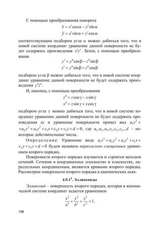 198
С помощью преобразования поворота
cos sin
sin cos
x x y
y x y
′ ′= α − α
′ ′= α + α
соответствующим подбором угла α можно добиться того, что в
новой системе координат уравнение данной поверхности не бу-
дет содержать произведения x y′ ′. Затем, с помощью преобразо-
вания
cos sin
sin cos
y y z
z y z
′ ′′ ′′= β − β
′ ′′ ′′= β + β
подбором угла β можно добиться того, что в новой системе коор-
динат уравнение данной поверхности не будет содержать произ-
ведения y z′′ ′′.
И, наконец, с помощью преобразования
cos sin
sin cos
z z x
x z x
′′ = γ − γ
′′ = γ + γ
подбором угла γ можно добиться того, что в новой системе ко-
ординат уравнение данной поверхности не будет содержать про-
изведения xy и уравнение поверхности примет вид 2
1a x +
2 2
2 3 1 2 3 0a y a z c x c y c z d+ + + + + + = , где 1 2 3 1 2 3, , , , , ,,a a a c c c d – не-
которые действительные числа.
О п р е д е ле н и е: Уравнение вида 2 2 2
1 2 3 1a x a y a z c x+ + + +
2 3 0c y c z d+ + = будем называть параллельно смещенным уравне-
нием второго порядка.
Поверхности второго порядка изучаются и строятся методом
сечений. Сечения в координатных плоскостях и плоскостях, па-
раллельных координатным, являются кривыми второго порядка.
Рассмотрим поверхности второго порядка в канонических осях.
4.9.10
. Эллипсоиды
Эллипсоид – поверхность второго порядка, которая в канони-
ческой системе координат задается уравнением
2 2 2
2 2 2
1
x y z
a b c
+ + = .
 
