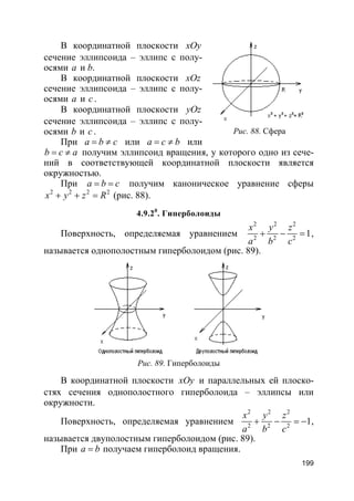 199
В координатной плоскости xOy
сечение эллипсоида – эллипс с полу-
осями a и b.
В координатной плоскости xOz
сечение эллипсоида – эллипс с полу-
осями a и c .
В координатной плоскости yOz
сечение эллипсоида – эллипс с полу-
осями b и c .
При a b c= ≠ или a c b= ≠ или
b c a= ≠ получим эллипсоид вращения, у которого одно из сече-
ний в соответствующей координатной плоскости является
окружностью.
При a b c= = получим каноническое уравнение сферы
2 2 2 2
x y z R+ + = (рис. 88).
4.9.20
. Гиперболоиды
Поверхность, определяемая уравнением
2 2 2
2 2 2
1
x y z
a b c
+ − = ,
называется однополостным гиперболоидом (рис. 89).
Рис. 89. Гиперболоиды
В координатной плоскости xOy и параллельных ей плоско-
стях сечения однополостного гиперболоида – эллипсы или
окружности.
Поверхность, определяемая уравнением
2 2 2
2 2 2
1
x y z
a b c
+ − = − ,
называется двуполостным гиперболоидом (рис. 89).
При a b= получаем гиперболоид вращения.
Рис. 88. Сфера
 