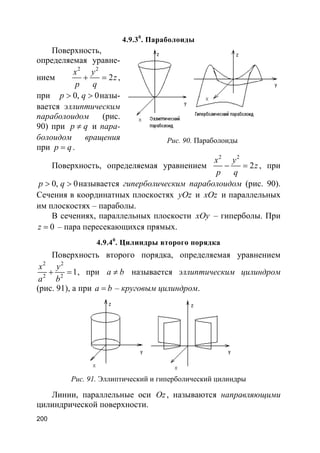 200
4.9.30
. Параболоиды
Поверхность,
определяемая уравне-
нием
2 2
2
x y
z
p q
+ = ,
при 0, 0p q> > назы-
вается эллиптическим
параболоидом (рис.
90) при p q≠ и пара-
болоидом вращения
при p q= .
Поверхность, определяемая уравнением
2 2
2
x y
z
p q
− = , при
0, 0p q> > называется гиперболическим параболоидом (рис. 90).
Сечения в координатных плоскостях yOz и xOz и параллельных
им плоскостях – параболы.
В сечениях, параллельных плоскости xOy – гиперболы. При
0z = – пара пересекающихся прямых.
4.9.40
. Цилиндры второго порядка
Поверхность второго порядка, определяемая уравнением
2 2
2 2
1
x y
a b
+ = , при a b≠ называется эллиптическим цилиндром
(рис. 91), а при a b= – круговым цилиндром.
Рис. 91. Эллиптический и гиперболический цилиндры
Линии, параллельные оси Oz, называются направляющими
цилиндрической поверхности.
Рис. 90. Параболоиды
 