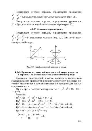 201
Поверхность второго порядка, определяемая уравнением
2 2
2 2
1
x y
a b
− = , называется гиперболическим цилиндром (рис. 91).
Поверхность второго порядка, определяемая уравнением
2
2y px= , называется параболическим цилиндром (рис. 92).
4.9.50
. Конусы второго порядка
Поверхность второго порядка, определяемая уравнением
2 2 2
2 2 2
0
x y z
a b c
+ − = , называется конусом (рис. 92). При a b= полу-
чим круговой конус.
Рис. 92. Параболический цилиндр и конус
4.9.60
. Приведение уравнений поверхностей второго порядка
в параллельно смещенных осях к каноническому виду
Уравнения поверхностей второго порядка в параллельно
смещенных осях приводятся к каноническому виду по общей ме-
тодике, являющейся аналогом аналогичной методики для кривых
второго порядка.
Пр и м е р 1 . Построить поверхность 4x2
– y2
– z2
+ 32x –12z +
+ 44 = 0.
Решение:
4x2
+ 32x – y2
– (z2
+ 12z) + 44 = 0;
4(x2
+ 8x) – y2
– (z2
+ 12z) + 44 = 0;
4(x2
+ 8x + 16 – 16) – y2
– (z2
+ 12z + 36 – 36) + 44 = 0;
4(x2
+ 8x + 16) – 64 – y2
– (z2
+ 12z + 36) + 36 + 44 = 0;
4(x + 4)2
– y2
– (z + 6)2
= –16;
2 2 2
( 4) ( 6)
1
4 16 16
x y z+ +
− + + = .
 