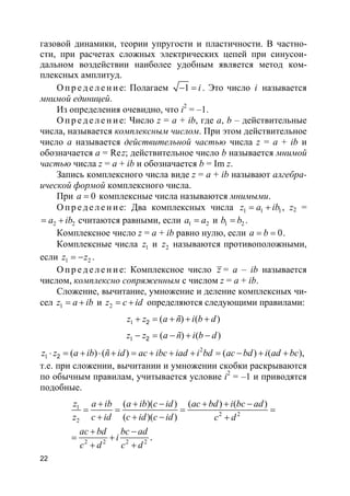 22
газовой динамики, теории упругости и пластичности. В частно-
сти, при расчетах сложных электрических цепей при синусои-
дальном воздействии наиболее удобным является метод ком-
плексных амплитуд.
О п р е д е ле н и е: Полагаем 1 i− = . Это число i называется
мнимой единицей.
Из определения очевидно, что i2
= –1.
О п р е д е ле н и е: Число z = a + ib, где a, b – действительные
числа, называется комплексным числом. При этом действительное
число a называется действительной частью числа z = a + ib и
обозначается a = Rez; действительное число b называется мнимой
частью числа z = a + ib и обозначается b = Im z.
Запись комплексного числа виде z = a + ib называют алгебра-
ической формой комплексного числа.
При 0a = комплексные числа называются мнимыми.
О п р е д е ле н и е: Два комплексных числа 1 1 1z a ib= + , z2 =
2 2a ib= + считаются равными, если 1 2a a= и 1 2b b= .
Комплексное число z = a + ib равно нулю, если 0a b= = .
Комплексные числа 1z и 2z называются противоположными,
если 1 2z z= − .
О п р е д е ле н и е: Комплексное число z = a – ib называется
числом, комплексно сопряженным с числом z = a + ib.
Сложение, вычитание, умножение и деление комплексных чи-
сел 1z a ib= + и 2z c id= + определяются следующими правилами:
1 ( ) ( )2z z a ñ i b d+ = + + +
1 ( ) ( )2z z a ñ i b d− = − + −
2
1 ( ) ( ) ( ) ( ),2z z a ib ñ id ac ibc iad i bd ac bd i ad bc⋅ = + ⋅ + = + + + = − + +
т.е. при сложении, вычитании и умножении скобки раскрываются
по обычным правилам, учитывается условие i2
= –1 и приводятся
подобные.
1
2 2
2
2 2 2 2
( )( ) ( ) ( )
( )( )
.
z a ib a ib c id ac bd i bc ad
z c id c id c id c d
ac bd bc ad
i
c d c d
+ + − + + −
= = = =
+ + − +
+ −
= +
+ +
 
