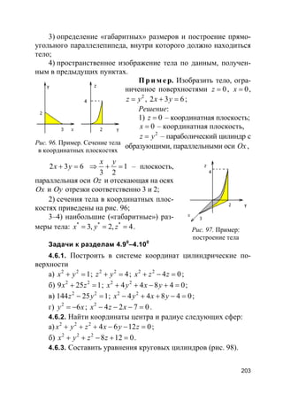 203
3) определение «габаритных» размеров и построение прямо-
угольного параллелепипеда, внутри которого должно находиться
тело;
4) пространственное изображение тела по данным, получен-
ным в предыдущих пунктах.
Пр и м е р. Изобразить тело, огра-
ниченное поверхностями 0z = , 0x = ,
2
z y= , 2 3 6x y+ = ;
Решение:
1) 0z = – координатная плоскость;
0x = – координатная плоскость,
2
z y= – параболический цилиндр с
образующими, параллельными оси Ox,
2 3 6x y+ = 1
3 2
x y
⇒ + = – плоскость,
параллельная оси Oz и отсекающая на осях
Ox и Oy отрезки соответственно 3 и 2;
2) сечения тела в координатных плос-
костях приведены на рис. 96;
3–4) наибольшие («габаритные») раз-
меры тела: * * *
3, 2, 4x y z= = = .
Задачи к разделам 4.90
–4.100
4.6.1. Построить в системе координат цилиндрические по-
верхности
а) 2 2
1x y+ = ; 2 2
4z y+ = ; 2 2
4 0x z z+ − = ;
б) 2 2
9 25 1x z+ = ; 2 2
4 4 8 4 0x y x y+ + − + = ;
в) 2 2
144 25 1z y− = ; 2 2
4 4 8 4 0x y x y− + + − = ;
г) 2
6y x= − ; 2
4 2 7 0x z x− − − = .
4.6.2. Найти координаты центра и радиус следующих сфер:
а) 2 2 2
4 6 12 0x y z x y z+ + + − − = ;
б) 2 2 2
8 12 0x y z z+ + − + = .
4.6.3. Составить уравнения круговых цилиндров (рис. 98).
Рис. 96. Пример. Сечение тела
в координатных плоскостях
Рис. 97. Пример:
построение тела
 