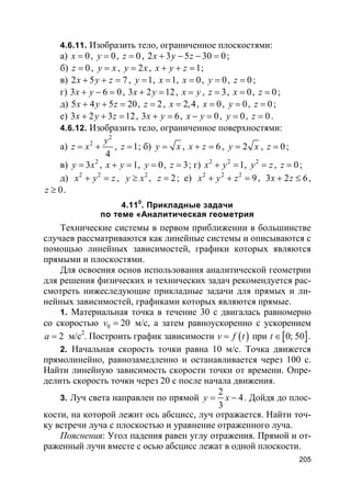 205
4.6.11. Изобразить тело, ограниченное плоскостями:
а) 0x = , 0y = , 0z = , 2 3 5 30 0x y z+ − − = ;
б) 0z = , y x= , 2y x= , 1x y z+ + = ;
в) 2 5 7x y z+ + = , 1y = , 1x = , 0x = , 0y = , 0z = ;
г) 3 6 0x y+ − = , 3 2 12x y+ = , x y= , 3z = , 0x = , 0z = ;
д) 5 4 5 20x y z+ + = , 2z = , 2,4x = , 0x = , 0y = , 0z = ;
е) 3 2 3 12x y z+ + = , 3 6x y+ = , 0x y− = , 0y = , 0z = .
4.6.12. Изобразить тело, ограниченное поверхностями:
а)
2
2
4
y
z x= + , 1z = ; б) y x= , 6x z+ = , 2y x= , 0z = ;
в) 2
3y x= , 1x y+ = , 0y = , 3z = ; г) 2 2
1x y+ = , 2
y z= , 0z = ;
д) 2 2
x y z+ = , 2
y x≥ , 2z = ; е) 2 2 2
9x y z+ + = , 3 2 6x z+ ≤ ,
0z ≥ .
4.110
. Прикладные задачи
по теме «Аналитическая геометрия
Технические системы в первом приближении в большинстве
случаев рассматриваются как линейные системы и описываются с
помощью линейных зависимостей, графики которых являются
прямыми и плоскостями.
Для освоения основ использования аналитической геометрии
для решения физических и технических задач рекомендуется рас-
смотреть нижеследующие прикладные задачи для прямых и ли-
нейных зависимостей, графиками которых являются прямые.
1. Материальная точка в течение 30 с двигалась равномерно
со скоростью 0 20v = м/с, а затем равноускоренно с ускорением
2a = м/с2
. Построить график зависимости ( )v f t= при [ ]0; 50t ∈ .
2. Начальная скорость точки равна 10 м/с. Точка движется
прямолинейно, равнозамедленно и останавливается через 100 с.
Найти линейную зависимость скорости точки от времени. Опре-
делить скорость точки через 20 с после начала движения.
3. Луч света направлен по прямой
2
4
3
y x= − . Дойдя до плос-
кости, на которой лежит ось абсцисс, луч отражается. Найти точ-
ку встречи луча с плоскостью и уравнение отраженного луча.
Пояснения: Угол падения равен углу отражения. Прямой и от-
раженный лучи вместе с осью абсцисс лежат в одной плоскости.
 