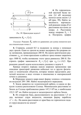 206
4. По горизонталь-
ной жесткой балке ве-
сом 2,4 кН медленно
катится каток весом 1,3
кН (рис. 99). Найти за-
висимость вертикаль-
ной реакции опоры В от
расстояния оси катка до
опоры А. Расстояние
между опорами Sм = 5
м. Построить график
зависимости ( )BR f x= .
Указание: Реакцию BR
r
найти из уравнения для суммы моментов всех
сил относительно точки А.
5. Стержень длиной 0,5 м подвешен за концы с помощью
двух тросов. Один из тросов не может выдержать без разрыва си-
лу натяжения, превышающую 200 Н. На каком критическом рас-
стоянии êðx от точки крепления «слабого» троса можно закрепить
груз 1000 Н, чтобы натяжение этого троса равнялось 200 Н. По-
строить график зависимости ( )AR f x= при êð 0,5x x≤ ≤ . При
решении данной задачи использовать указание к задаче 4.
Кривые второго порядка нашли широкое применение при
описании траекторий движения небесных тел и других физиче-
ских и технических объектов, которые можно представить рас-
четной моделью в виде «точки» в кинематике и «материальной
точки» в динамике.
6. Меридиан земного шара имеет форму эллипса с отношени-
ем полуосей 299 / 300. Найти эксцентриситет меридиана.
7. Земля движется по эллиптической орбите, в одном из фо-
кусов эллипса расположено Солнце. Минимальное расстояние от
Земли до Солнца приближенно равно 6
147,5 10⋅ км, а наибольшее
6
152,5 10⋅ км. Найти полуоси и эксцентриситет орбиты Земли.
8. Из отверстия бака, расположенного на расстоянии 1,5 от
дна, вытекает струя жидкости, имеющая форму параболы
2
6x y= − . На каком расстоянии от края бака по горизонтали пада-
ет струя жидкости на землю?
Рис. 99. Прикладная задача 4
 