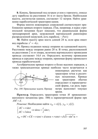 207
9. Камень, брошенный под острым углом к горизонту, описал
дугу параболы на расстоянии 16 м от места броска. Наибольшая
высота, достигнутая камнем, составляет 12 метров. Найти урав-
нение параболической траектории камня.
Формы многих инженерных сооружений соответствуют при-
ближенно кривым второго порядка. (Так, например, в курсе стро-
ительной механики будет показано, что рациональная форма
трехшарнирной арки, загруженной вертикальной равномерно
распределенной нагрузкой, есть парабола. – Ред.)
10. Найти высоту арки моста длиной 24 м, если арка имеет
вид параболы 2
6x y= − .
11. Провод подвешен между опорами на одинаковой высоте.
Расстояние между опорами равно 20 м. В точке, расположенной
на расстоянии 2 м от опоры, величина вертикального провисания
провода составляет 14,4 см. Определить величину провисания
провода в середине между опорами, принимая форму провисшего
провода параболической.
Алгебраические кривые второго и более высоких порядков, а
также трансцендентные кривые наиболее часто встречаются в
инженерных расчетах как
траектории точек в различ-
ных механизмах. Кривые
как траектории обычно
определяют в параметриче-
ской форме, где роль пара-
метра выполняет текущее
время.
Пр и м е р. Определить траекторию точки M кривошипно-
шатунного механизма (рис. 100) в параметрической форме при
AM d= .
Решение: Необходимо найти ( )Mx x t= , ( )My y t= .
sin
sin sin
sin
AC r t r
t
AC l l
=
⇒ α =
= α
;
2
cos cos cos 1 sinMx OC CE r t d r t d= + = + α = + − α =
Рис. 100. Прикладные задачи. Пример
 