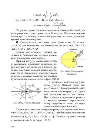 208
2
2
2
cos 1 sin
r
r t d t
l
= + − .
sin sinMy ME DC AC AE r t d= = = − = − α =
( )sin sin sin
r l dr
r t d t t
l l
−
= − = .
Получены параметрические уравнения замкнутой кривой, ха-
рактеризующие траекторию точки M шатуна. После исключения
параметра t в прямоугольных координатах получим уравнение
кривой четвертого порядка.
12. Определить и построить траекторию точки M в виде
( )y f x= для механизма, показанного на рисунке, при OA AB= ,
3AB AM= и 2AB AM= .
Кривые как профили плоских ку-
лачков в большинстве случаев описы-
вают в полярных координатах.
Пр и м е р. Пусть необходимо, чтобы
в кулачковом механизме толкатель, то-
рец которого скользит по профилю ку-
лачка, совершает гармонические колеба-
ния. Тогда наилучшим конструктивным
решением является выполнение профиля
кулачка в виде улитки Паскаля (рис. 100.1).
В полярных координатах урав-
нение улитки Паскаля имеет вид
2 cosr lρ = ϕ+ . Геометрический смысл
постоянных параметров (r и l) кри-
вой установим из ее построения.
Пусть имеется окружность радиуса
r , которая проходит через полюс,
центр окружности лежит на гори-
зонтальной полярной оси OM .
В каждом положении полярного радиуса к переменной вели-
чине ( )0 1 2, , ,..., 2 cosi iON ON ON ON r= ϕ прибавляется постоянная
величина l( )0 0 1 1 2 2 ...N M N M N M= = = . Профиль кулачка зависит
от соотношения 2r и l (рис. 100.2).
Рис. 100.1. Кулачковый
механизм
Рис. 100.2. Улитка Паскаля
 