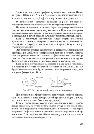 209
За да н и е: построить профили кулачка в виде улитки Паска-
ля при r = 10 мм и l = 20 мм и l = 25 мм в полярных координатах,
а также зависимость ( )fρ = ϕ в прямоугольных координатах.
В технических системах наиболее широкое применение
нашли оптические свойства эллипса, гиперболы и параболы.
Из физики известно, что свет, звук, ультразвук отражаются
так, что угол падения равен углу отражения. При этом под углом
подразумевают угол между лучом и нормалью (перпендикуляром)
к касательной в точке падения луча на отражающую поверхность.
Если отражающая поверхность имеет форму эллипсоида
вращения и в один из фокусов эллипса поместить точечный ис-
точник света (звука), то после отражения лучи соберутся в дру-
гом фокусе эллипса.
Это свойство эллипса используют, в частности, в медицинских
приборах для дробления ультразвуком камней в почках. Излуча-
тель ультразвука помещают в одном из фокусов отражателя вне ор-
ганизма. После отражения ультразвук концентрируется в другом
фокусе внутри организма в почечном камне и разрушает его.
Если сечение отражателя выполнить в виде ветви гиперболы
и в фокусе поместить точечный источник света (звука), то луч
будет отражен так, что будет казаться, что излучатель находится
в другом фокусе (рис. 101).
Рис. 101. Оптические свойства эллипса и гиперболы
Для повышения эффективности оптических свойств отража-
тели выполняют в виде поверхностей вращения второго поряд-
ка.(эллипсоидов и гиперболоидов вращения).
Если отражательную поверхность выполнить в виде парабо-
лоида вращения, то пучок параллельных лучей света после отра-
жения от поверхности концентрируется в фокусе. И наоборот,
излучатель в фокусе после отражения создает параллельный пу-
чок света. Эти свойства параболы используются в телескопах и
радиотелескопах, прожекторах и т.п.
 