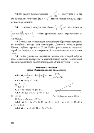210
13. Из левого фокуса эллипса
2 2
1
45 20
x y
+ = под углом α к оси
Ox направлен луч света ( )tg 2α = − . Найти уравнение луча, отра-
женного от эллипса.
14. Из правого фокуса гиперболы
2 2
1
5 4
x y
− = под углом α
3
; tg 2
2
π 
π < α < α = 
 
. Найти уравнение луча, отраженного от
гиперболы.
15. Зеркальная поверхность прожектора образована вращени-
ем параболы вокруг оси симметрии. Диаметр зеркала равен
100 см, глубина зеркала – 20 см. Найти расстояние от вершины
параболы до фокуса, в котором необходимо поместить источник
света.
16. Найти уравнение параболы, вращением которой образо-
вана зеркальная поверхность автомобильной фары. Наибольший
диаметр зеркальной поверхности равен 20 см, глубина – 15 см.
Ответы к задачам
темы «Аналитическая геометрия»
4.1.1. а)
5
5
6
y x= + ; б) 1
6 5
x y
− + = ; в)
6
5 30
x t
y t
=

= +
.
4.1.2. а) 2 11 0x y− − = ;
б) 1
5,5 11
x y
− = ;
в) 2 11y x= − ; г) см. рис.102.
4.1.3. а) 1L : 3 3 0x y+ − = и 2L :
3 0y x− = ;
б) 1,5OABS = , 0,75OACS = .
4.1.4. а) 5 6 7 0x y− + = ; б) 6 5 16 0x y+ − = ; в) 11 23 0x y+ − = и
11 9 0y x− + = .
4.1.5. а) 1 0x y− + = ; б) 3 7 0x y− + = .
Рис. 102. Решение задачи 4.1.2, г
 