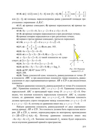 211
4.1.6. а) ( )1;12− или ( )5; 4− − или ( )5; 6− ; б)
1 7
;
2 2
 
− 
 
или
3 1
;
2 2
 
− − 
 
или ( )1; 1− ; в) площадь параллелограмма равна удвоенной площади тре-
угольника с вершинами , ,A B C .
4.1.7. а) прямые совпадают; б) прямые пересекаются; в) прямые па-
раллельны.
4.1.8. 8 11 0x y− + = ; 3 2 0x y+ − = и 5 4 0x y+ + = .
4.1.9. а) прямые попарно пересекаются в трех различных точках;
б) прямые попарно пересекаются в трех различных точках;
в) первая и третья прямые совпадают, третья их пересекает.
4.1.10. 1 2 0x y+ − − = и 1 2 0x y+ − + = .
4.2.1. а) 1
6 5 15
x y z
− + + = ; б) см. рис. 103.
4.2.2. 6 3 2 6 0x y z+ + − = ;
4.2.3. а) 2 3 26 0x y z+ + − = ; б) 2 0x y z− + = ;
в) 5 3 2 0x y z− + + = ; г) такой плоскости не суще-
ствует; д) 2 2 3 1 0x y z+ − + = .
4.2.4. 3 2 6 0x z+ − = и 2 2 0x y+ − = .
4.2.5. а) 10 5 7 25 0x y z− − + = ; б) log 3xy = .
4.2.6. а) 90°; б) 45° (или 135°).
4.2.7. 288.
4.2.8. Таких плоскостей семь: плоскость, равноудаленная от точки D
и плоскости ABC и три аналогичных плоскости; также плоскость, равно-
удаленная от двух скрещивающихся прямых AB и CD и две аналогичных
плоскости.
Найдем уравнение плоскости, равноудаленной от точки D и плоскости
ABC . Уравнение плоскости ABC : 2 0x y z+ + − = . Уравнение плоскости,
параллельной ABC и проходящей через точку D: 12 0x y z+ + − = . Оче-
видно, что искомая плоскость параллельна плоскости ABC и, следова-
тельно, ее уравнение имеет вид 0 0x y z C+ + + = . Искомая плоскость
должна проходить строго посередине между плоскостями 2 0x y z+ + − =
и 12 0x y z+ + − = , поэтому ее уравнение имеет вид 7 0x y z+ + − = .
Найдем уравнение плоскости, равноудаленной от двух скрещиваю-
щихся прямых AB и CD . Эта плоскость должна быть параллельна векто-
рам AB
uuur
и CD
uuur
, а, значит, перпендикулярна их векторному произведению
( )4;6; 4n AB CD= × = − −
uuur uuurr
. Поэтому уравнение плоскости имеет вид
04 6 4 0x y z C− + − + = . Значение постоянной 0C можно будет определить
после изучения уравнений прямой в пространстве.
Рис. 103. Решение
задачи 4.2.1, б
 