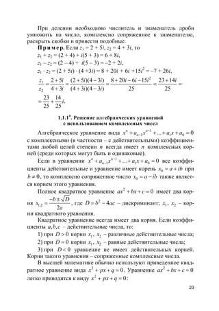 23
При делении необходимо числитель и знаменатель дроби
умножить на число, комплексно сопряженное к знаменателю,
раскрыть скобки и привести подобные.
Пр и м е р. Если z1 = 2 + 5i, z2 = 4 + 3i, то
z1 + z2 = (2 + 4) + i(5 + 3) = 6 + 8i,
z1 – z2 = (2 – 4) + i(5 – 3) = –2 + 2i,
z1 ⋅ z2 = (2 + 5i) ⋅ (4 +3i) = 8 + 20i + 6i +15i2
= –7 + 26i,
2
1
2
2 5 (2 5 )(4 3 ) 8 20 6 15 23 14
4 3 (4 3 )(4 3 ) 25 25
23 14
25 25
.
z i i i i i i i
z i i i
i
+ + − + − − +
= = = = =
+ + −
= +
1.1.10
. Решение алгебраических уравнений
с использованием комплексных чисел
Алгебраическое уравнение вида 1
1 1 0... 0n n
nx a x a x a−
−+ + + + =
с комплексными (в частности – с действительными) коэффициен-
тами любой целой степени n всегда имеет n комплексных кор-
ней (среди которых могут быть и одинаковые).
Если в уравнении 1
1 1 0... 0n n
nx a x a x a−
−+ + + + = все коэффи-
циенты действительные и уравнение имеет корень 0x a ib= + при
0b ≠ , то комплексно сопряженное число 0x a ib= − также являет-
ся корнем этого уравнения.
Полное квадратное уравнение 2
0ax bx c+ + = имеет два кор-
ня 1,2
2
b D
x
a
− ±
= , где 2
4D b ac= − – дискриминант; 1x , 2x – кор-
ни квадратного уравнения.
Квадратное уравнение всегда имеет два корня. Если коэффи-
циенты , ,a b c – действительные числа, то:
1) при 0D > корни 1x , 2x – различные действительные числа;
2) при 0D = корни 1x , 2x – равные действительные числа;
3) при 0D < уравнение не имеет действительных корней.
Корни такого уравнения – сопряженные комплексные числа.
В высшей математике обычно используют приведенное квад-
ратное уравнение вида 2
0x px q+ + = . Уравнение 2
0ax bx c+ + =
легко приводится к виду 2
0x px q+ + = :
 
