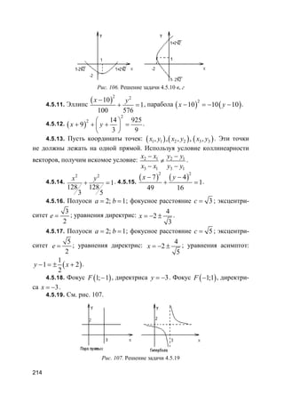 214
Рис. 106. Решение задачи 4.5.10 в, г
4.5.11. Эллипс
( )
2 2
10
1
100 576
x y−
+ = , парабола ( ) ( )
2
10 10 10x y− = − − .
4.5.12. ( )
2
2 14 925
9
3 9
x y
 
+ + + = 
 
.
4.5.13. Пусть координаты точек: ( ) ( ) ( )1 1 2 2 3 3, , , , ,x y x y x y . Эти точки
не должны лежать на одной прямой. Используя условие коллинеарности
векторов, получим искомое условие: 2 1 2 1
3 1 3 1
x x y y
x x y y
− −
≠
− −
.
4.5.14.
2 2
1
128 128
3 5
x y
+ = . 4.5.15.
( ) ( )
2 2
7 4
1
49 16
x y− −
+ = .
4.5.16. Полуоси 2; 1a b= = ; фокусное расстояние 3c = ; эксцентри-
ситет
3
2
e = ; уравнения директрис:
4
2
3
x = − ± .
4.5.17. Полуоси 2; 1a b= = ; фокусное расстояние 5c = ; эксцентри-
ситет
5
2
e = ; уравнения директрис:
4
2
5
x = − ± ; уравнения асимптот:
( )
1
1 2
2
y x− = ± + .
4.5.18. Фокус ( )1; 1F − , директриса 3y = − . Фокус ( )1;1F − , директри-
са 3x = − .
4.5.19. См. рис. 107.
Рис. 107. Решение задачи 4.5.19
 