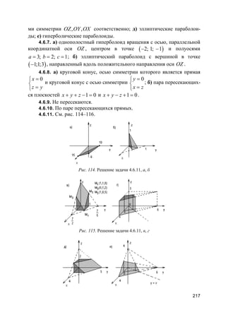 217
ми симметрии , ,OZ OY OX соответственно; д) эллиптические параболои-
ды; е) гиперболические параболоиды.
4.6.7. а) однополостный гиперболоид вращения с осью, параллельной
координатной оси OZ , центром в точке ( )2; 1; 1− − и полуосями
3; 2; 1a b c= = = ; б) эллиптический параболоид с вершиной в точке
( )1;1;3− , направленный вдоль положительного направления оси OZ .
4.6.8. а) круговой конус, осью симметрии которого является прямая
0x
z y
=

=
и круговой конус с осью симметрии
0y
x z
=

=
; б) пара пересекающих-
ся плоскостей 1 0x y z+ + − = и 1 0x y z+ − + = .
4.6.9. Не пересекаются.
4.6.10. По паре пересекающихся прямых.
4.6.11. См. рис. 114–116.
Рис. 114. Решение задачи 4.6.11, а, б
Рис. 115. Решение задачи 4.6.11, в, г
 