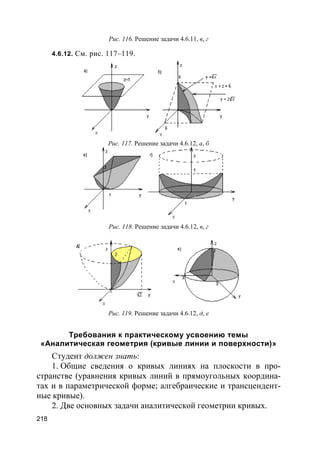 218
Рис. 116. Решение задачи 4.6.11, в, г
4.6.12. См. рис. 117–119.
Рис. 117. Решение задачи 4.6.12, а, б
Рис. 118. Решение задачи 4.6.12, в, г
Рис. 119. Решение задачи 4.6.12, д, е
Требования к практическому усвоению темы
«Аналитическая геометрия (кривые линии и поверхности)»
Студент должен знать:
1. Общие сведения о кривых линиях на плоскости в про-
странстве (уравнения кривых линий в прямоугольных координа-
тах и в параметрической форме; алгебраические и трансцендент-
ные кривые).
2. Две основных задачи аналитической геометрии кривых.
 