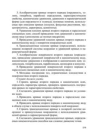219
3. Алгебраические кривые второго порядка (окружность, эл-
липс, гипербола, парабола): определения, характеристические
свойства, канонические уравнения, уравнения в параметрической
форме (для окружности и эллипса); основные понятия, использу-
емые при описании кривых (полуоси, фокусные расстояния, экс-
центриситеты, директрисы, асимптоты).
4. Уравнения плоских кривых второго порядка в параллельно
смещенных осях; способ приведения этих уравнений к канониче-
скому виду (дополнение до полных квадратов).
5. Приведение уравнений плоских кривых второго порядка к
каноническому виду с поворотом координатных осей.
6. Трансцендентные плоские кривые (определение), исполь-
зование полярной системы координат и уравнений кривых в па-
раметрической форме.
7. Алгебраические поверхности второго порядка (определе-
ние, приведение уравнений поверхностей к каноническому виду,
канонические уравнения и изображения в канонических осях эл-
липсоидов, гиперболоидов, параболоидов, цилиндров и конусов).
8. Приведение уравнений поверхностей второго порядка в
параллельно смещенных осях к каноническому виду.
9. Методика построения тел, ограниченных плоскостями и
поверхностями второго порядка.
Студент должен уметь:
1. Строить кривые второго порядка в канонических осях,
определять параметры кривых, проверять правильность построе-
ния кривых по характеристическим свойствам.
2. Составлять уравнения кривых второго порядка по услови-
ям задач.
3. Приводить кривые второго порядка в параллельно сме-
щенных осях к каноническому виду.
4. Приводить кривые второго порядка к каноническому виду
в общем случае с использованием поворота осей координат.
5. Строить трансцендентные кривые в полярной системе ко-
ординат и прямоугольных координатах с использованием урав-
нений кривых в параметрической форме.
6. Составлять уравнения трансцендентных кривых, определя-
емых кинематическим способом как сложное движение точки.
 