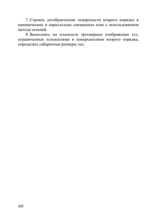 220
7. Строить алгебраические поверхности второго порядка в
канонических и параллельно смещенных осях с использованием
метода сечений.
8. Выполнять на плоскости трехмерные изображения тел,
ограниченных плоскостями и поверхностями второго порядка,
определять габаритные размеры тел.
 