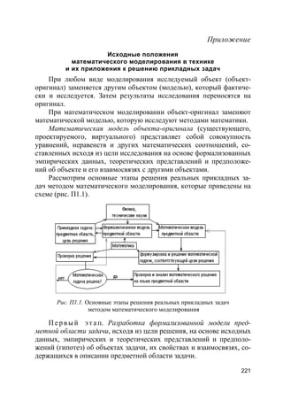 221
Приложение
Исходные положения
математического моделирования в технике
и их приложения к решению прикладных задач
При любом виде моделирования исследуемый объект (объект-
оригинал) заменяется другим объектом (моделью), который фактиче-
ски и исследуется. Затем результаты исследования переносятся на
оригинал.
При математическом моделировании объект-оригинал заменяют
математической моделью, которую исследуют методами математики.
Математическая модель объекта-оригинала (существующего,
проектируемого, виртуального) представляет собой совокупность
уравнений, неравенств и других математических соотношений, со-
ставленных исходя из цели исследования на основе формализованных
эмпирических данных, теоретических представлений и предположе-
ний об объекте и его взаимосвязях с другими объектами.
Рассмотрим основные этапы решения реальных прикладных за-
дач методом математического моделирования, которые приведены на
схеме (рис. П1.1).
Рис. П1.1. Основные этапы решения реальных прикладных задач
методом математического моделирования
П е р в ы й э т а п. Разработка формализованной модели пред-
метной области задачи, исходя из цели решения, на основе исходных
данных, эмпирических и теоретических представлений и предполо-
жений (гипотез) об объектах задачи, их свойствах и взаимосвязях, со-
держащихся в описании предметной области задачи.
 