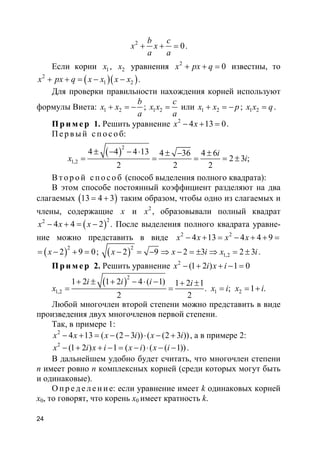 24
2
0
b c
x x
a a
+ + = .
Если корни 1x , 2x уравнения 2
0x px q+ + = известны, то
( )( )2
1 2x px q x x x x+ + = − − .
Для проверки правильности нахождения корней используют
формулы Виета: 1 2
b
x x
a
+ = − ; 1 2
c
x x
a
= или 1 2x x p+ = − ; 1 2x x q= .
Пр и м е р 1. Решить уравнение 2
4 13 0x x− + = .
П е р в ый с п о с о б:
( )
2
1,2
4 4 4 13 4 36 4 6
2 3 ;
2 2 2
i
x i
± − − ⋅ ± − ±
= = = = ±
В т о р о й с п о с о б (способ выделения полного квадрата):
В этом способе постоянный коэффициент разделяют на два
слагаемых ( )13 4 3= + таким образом, чтобы одно из слагаемых и
члены, содержащие x и 2
x , образовывали полный квадрат
( )22
4 4 2x x x− + = − . После выделения полного квадрата уравне-
ние можно представить в виде 2 2
4 13 4 4 9x x x x− + = − + + =
( )2
2 9 0x= − + = ; ( )2
1,22 9 2 3 2 3x x i x i− = − ⇒ − = ± ⇒ = ± .
Пр и м е р 2. Решить уравнение 2
(1 2 ) 1 0x i x i− + + − =
( )
2
1,2 1 2
1 2 1 2 4 ( 1) 1 2 1
. ; 1 .
2 2
i i i i
x x i x i
+ ± + − ⋅ − + ±
= = = = +
Любой многочлен второй степени можно представить в виде
произведения двух многочленов первой степени.
Так, в примере 1:
2
4 13 ( (2 3 )) ( (2 3 ))x x x i x i− + = − − ⋅ − + , а в примере 2:
2
(1 2 ) 1 ( ) ( ( 1))x i x i x i x i− + + − = − ⋅ − − .
В дальнейшем удобно будет считать, что многочлен степени
n имеет ровно n комплексных корней (среди которых могут быть
и одинаковые).
О п р е д е ле н и е: если уравнение имеет k одинаковых корней
x0, то говорят, что корень x0 имеет кратность k.
 