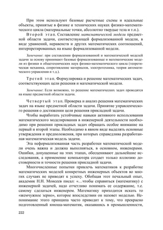 222
При этом используют базовые расчетные схемы и идеальные
объекты, принятые в физике и технических науках физико-математи-
ческого цикла (материальные точки, абсолютно твердые тела и т.п.).
В т о р о й э т а п. Составление математической модели предмет-
ной области задачи, соответствующей формализованной модели, в
виде уравнений, неравенств и других математических соотношений,
интерпретированных на языке формализованной модели.
Замечание: при составлении формализованной и математической моделей
задачи за основу принимают базовые формализованные и математические моде-
ли из физики и общетехнических наук физико-математического цикла (теорети-
ческая механика, сопротивление материалов, электротехника, теория автомати-
ческого управления и т.д.).
Т р е т и й э т а п. Формулировка и решение математических задач,
соответствующих цели решения и математической модели.
Замечание: Если возможно, то решение математических задач проводятся
на языке предметной области задачи.
Ч е т в е р т ы й э т а п. Проверка и анализ решения математических
задач на языке предметной области задачи. Принятие управленческо-
го решения о достижении цели решения прикладной задачи.
Чтобы выработать устойчивые навыки активного использования
математического моделирования в инженерной деятельности необхо-
димо при решении прикладных задач обращать особое внимание на
первый и второй этапы. Необходимо в явном виде выделять основные
утверждения и предположения, при которых справедлива разработан-
ная математическая модель задачи.
Эта неформализованная часть разработки математической моде-
ли очень важна и должна выполняться, в основном, инженерами.
Ошибки, допущенные на этих этапах, обесценивают дальнейшие ис-
следования, а применение компьютера создает только иллюзию до-
стоверности и точности решения прикладной задачи.
Многочисленные попытки привлечь математиков к разработке
математических моделей конкретных инженерных объектов во мно-
гих случаях не приводят к успеху. Обобщая этот печальный опыт,
академик Н.Н. Моисеев писал: «…чтобы справиться (математику) с
инженерной задачей, надо отчетливо понимать ее содержание, т.е.
самому сделаться инженером. Математику приходится искать то
«жемчужное зерно», которое впоследствии он назовет моделью. Не-
понимание этого принципа часто приводит к тому, что прекрасно
подготовленный юноша-математик, оказавшись в промышленности,
 
