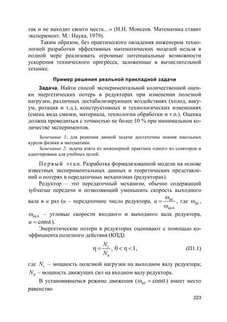 223
так и не находит своего места…» (Н.Н. Моисеев. Математика ставит
эксперимент. М.: Наука, 1979).
Таким образом, без практического овладения инженером техно-
логией разработки эффективных математических моделей нельзя в
полной мере реализовать огромные потенциальные возможности
ускорения технического прогресса, заложенные в вычислительной
технике.
Пример решения реальной прикладной задачи
Задача. Найти способ экспериментальной количественной оцен-
ки энергетических потерь в редукторах при изменении полезной
нагрузки, различных дестабилизирующих воздействиях (холод, ваку-
ум, ротация и т.д.), конструктивных и технологических изменениях
(смена вида смазки, материала, технологии обработки и т.п.). Оценка
должна проводиться с точностью не более 10 % при минимальном ко-
личестве экспериментов.
Замечание 1: для решения данной задачи достаточны знания школьных
курсов физики и математики.
Замечание 2: задача взята из инженерной практики одного из соавторов и
адаптирована для учебных целей.
П е р в ы й э т а п. Разработка формализованной модели на основе
известных экспериментальных данных и теоретических представле-
ний о потерях в передаточных механизмах (редукторах).
Редуктор – это передаточный механизм, обычно содержащий
зубчатые передачи и позволяющий уменьшить скорость выходного
вала в u раз (u – передаточное число редуктора, âõ
âû õ
u
ω
=
ω
, где âõω ,
âû õω – угловые скорости входного и выходного вала редуктора,
constu = ).
Энергетические потери в редукторах оценивают с помощью ко-
эффициента полезного действия (КПД)
í
ä
N
N
η = , 0 1< η < , (П1.1)
где íN – мощность полезной нагрузки на выходном валу редуктора;
äN – мощность движущих сил на входном валу редуктора.
В установившемся режиме движения ( âõ constω = ) имеет место
равенство
 