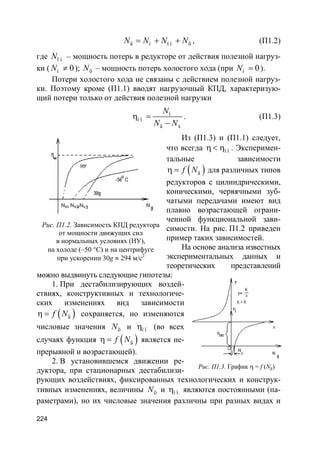 224
ä í ï í õN N N N= + + , (П1.2)
где ï íN – мощность потерь в редукторе от действия полезной нагруз-
ки ( í 0N ≠ ); õN – мощность потерь холостого хода (при í 0N = ).
Потери холостого хода не связаны с действием полезной нагруз-
ки. Поэтому кроме (П1.1) вводят нагрузочный КПД, характеризую-
щий потери только от действия полезной нагрузки
í
ï î
ä x
N
N N
η =
−
. (П1.3)
Из (П1.3) и (П1.1) следует,
что всегда ï îη < η . Эксперимен-
тальные зависимости
( )äf Nη = для различных типов
редукторов с цилиндрическими,
коническими, червячными зуб-
чатыми передачами имеют вид
плавно возрастающей ограни-
ченной функциональной зави-
симости. На рис. П1.2 приведен
пример таких зависимостей.
На основе анализа известных
экспериментальных данных и
теоретических представлений
можно выдвинуть следующие гипотезы:
1. При дестабилизирующих воздей-
ствиях, конструктивных и технологиче-
ских изменениях вид зависимости
( )äf Nη = сохраняется, но изменяются
числовые значения õN и ï îη (во всех
случаях функция ( )äf Nη = является не-
прерывной и возрастающей).
2. В установившемся движении ре-
дуктора, при стационарных дестабилизи-
рующих воздействиях, фиксированных технологических и конструк-
тивных изменениях, величины õN и ï îη являются постоянными (па-
раметрами), но их числовые значения различны при разных видах и
Рис. П1.2. Зависимость КПД редуктора
от мощности движущих сил
в нормальных условиях (НУ),
на холоде (–50 °С) и на центрифуге
при ускорении 30g ≈ 294 м/с2
Рис. П1.3. График η = f (Ng)
 