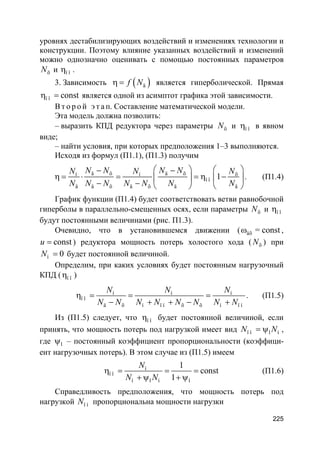 225
уровнях дестабилизирующих воздействий и изменениях технологии и
конструкции. Поэтому влияние указанных воздействий и изменений
можно однозначно оценивать с помощью постоянных параметров
õN и ï îη .
3. Зависимость ( )äf Nη = является гиперболической. Прямая
ï î constη = является одной из асимптот графика этой зависимости.
В т о р о й э т а п. Составление математической модели.
Эта модель должна позволить:
– выразить КПД редуктора через параметры õN и ï îη в явном
виде;
– найти условия, при которых предположения 1–3 выполняются.
Исходя из формул (П1.1), (П1.3) получим
ä õ ä õí í õ
ï î
ä ä õ ä õ ä ä
1
N N N NN N N
N N N N N N N
   − −
η = ⋅ = = η −   
− −    
. (П1.4)
График функции (П1.4) будет соответствовать ветви равнобочной
гиперболы в параллельно-смещенных осях, если параметры õN и ï îη
будут постоянными величинами (рис. П1.3).
Очевидно, что в установившемся движении ( âõ = constω ,
constu = ) редуктора мощность потерь холостого хода ( õN ) при
í 0N = будет постоянной величиной.
Определим, при каких условиях будет постоянным нагрузочный
КПД ( ï îη )
í í í
ï î
ä õ í ï í õ õ í ï í
N N N
N N N N N N N N
η = = =
− + + − +
. (П1.5)
Из (П1.5) следует, что ï îη будет постоянной величиной, если
принять, что мощность потерь под нагрузкой имеет вид ï í 1 íN N= ψ ,
где 1ψ – постоянный коэффициент пропорциональности (коэффици-
ент нагрузочных потерь). В этом случае из (П1.5) имеем
í
ï î
í 1 í 1
1
const
1
N
N N
η = = =
+ ψ + ψ
(П1.6)
Справедливость предположения, что мощность потерь под
нагрузкой ï íN пропорциональна мощности нагрузки
 
