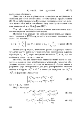 226
ï í 1 íN N= ψ при 1 constψ = (П1.7)
необходимо обосновать.
Допустим, что мы не располагаем достаточными материалами и
знаниями для такого обоснования. Поэтому примем предположение
(П1.7) как рабочую гипотезу. Косвенным подтверждением этой гипо-
тезы является близкий к гиперболическому характер эксперименталь-
ных зависимостей ( )äf Nη = (рис. П1.3).
Т р е т и й э т а п. Формулировка и решение математических задач,
соответствующих математической модели.
Из этапов 1 и 2 следует, что математическая модель для опреде-
ления зависимости КПД нагруженного редуктора от мощности дви-
жущих сил имеет вид
õ
ï î
ä
1
N
N
 
η = η − 
 
при õ constN = и í
ï î
í ï í
const
N
N N
η = =
+
. (П1.8)
Используя эту модель, необходимо решить следующую матема-
тическую задачу: найти расчетные формулы, позволяющие выразить
параметры ï îη и õN через измеряемые величины äN и íN при ми-
нимальном количестве экспериментов.
Известно, что две неизвестных величины можно найти из сов-
местного решения двух алгебраических уравнений. Используя обо-
значения математических величин из предметной области задачи и
результаты двух экспериментов для двух фиксированных значений
мощности нагрузки (1)
íN и (2)
íN и мощности движущих сил (1)
äN и
(2)
äN , из формул (П1.8) получим
( )1(1) (1) (1)
ä ï î ä í
(2) (2) (2) (2)
ä ï î ä í
N N N
N N N
 η −α = η =

η −α = η =
, (П1.9)
где ï î õNα = η – const.
Из (П1.9) следует
(2) (2) (1) (1) (2) (1)
ä ä í í
ï î (2) (1) (2) (1)
ä ä ä ä
N N N N
N N N N
η − η −
η = =
− −
; (П1.10)
(1)(1)
(1) (1) í
õ ä ä
ï î ï î
1
N
N N N
 η
= − = − 
η η 
. (П1.11)
 