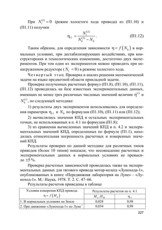 227
При (1)
í 0N = (режим холостого хода привода) из (П1.10) и
(П1.11) получим
(2)
í
ï î (2)
ä õ
N
N N
η =
−
. (П1.12)
Таким образом, для определения зависимости ( )äf Nη = в нор-
мальных условиях, при дестабилизирующих воздействиях, при кон-
структорских и технологических изменениях, достаточно двух экспе-
риментов. При том один из экспериментов можно проводить при не-
нагруженном редукторе ( í 0N = ) в режиме холостого хода.
Ч е т в е р т ы й э т а п. Проверка и анализ решения математической
задачи на языке предметной области прикладной задачи.
Проверка полученных расчетных формул (П1.8), (П1.10), (П1.11),
(П1.12) проводилась на базе известных экспериментальных данных,
имеющих не менее трех различных числовых значений величин ( )i
η и
( )
ä
i
N , по следующей методике:
1) результаты двух экспериментов использовались для определе-
ния параметров ï îη и õN по формулам (П1.10), (П1.11) или (П1.12);
2) вычислялись значения КПД в остальных экспериментальных
точках, не использованных в п. 4.1 по формулам (П1.8);
3) из сравнения вычисленных значений КПД в п. 4.2 и экспери-
ментальных значений КПД, определенных по формуле (П1.1), нахо-
дилась относительная погрешность расчетных и измеренных значе-
ний КПД.
Результаты проверки по данной методике для различных типов
приводов (более 10 типов) показали, что несовпадение расчетных и
экспериментальных данных в нормальных условиях не превыси-
ло 5 %± .
Проверка расчетных зависимостей проводилась также на экспери-
ментальных данных для тягового привода мотор-колеса «Лунохода-1»,
опубликованных в книге «Передвижная лаборатория на Луне» – «Лу-
ноход-1». М.: Наука, 1978. Т. 2. С. 47–66.
Результаты расчетов приведены в таблице
Условия измерения КПД привода
( )gf Mη =
Результаты расчетов по п. 4.1
x , MM H í îη
1. В нормальных условиях на Земле 0,028 0,98
2. При движении «Лунохода-1» по Луне*
0,034 0,98
 