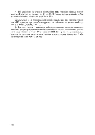 228
* При движении по лунной поверхности КПД тягового привода мотор-
колеса «Лунохода-1» изменялся от 0,5 до 0,8. Несовпадение расчетных (п. 4.2) и
экспериментальных данных не превысило 10 %.
Примечания: 1. На основе данной модели разработано три способа измере-
ния КПД приводов при дестабилизирующих воздействиях на уровне изобрете-
ний (а.с. 354300, 433368, 516919).
2. Для редукторов с существенно деформирующимися звеньями (например,
волновых редукторов) приведенная математическая модель должна быть услож-
нена (подробности в статье Остроменского П.И. К теории экспериментальных
методов определения энергетических потерь в передаточных механизмах // Ма-
шиноведение. 1984. № 6. С. 38–41).
 
