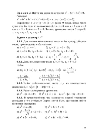 25
Пр и м е р 3. Найти все корни многочлена 5 4 3
6 9 0x x x− + = .
Решение:
5 4 3 3 2
6 9 ( 6 9) ( 3) ( 3).x x x x x x x x x x x− + = − + = ⋅ ⋅ ⋅ − ⋅ −
Выражение ( 3) ( 3)x x x x x⋅ ⋅ ⋅ − ⋅ − равно 0 тогда, когда равен
нулю хотя бы один из сомножителей, т.е. x = 0 или x = 0 или x = 0
или x – 3 = 0 или x – 3 = 0. Значит, уравнение имеет 5 корней:
1 2 3 0x x x= = = , 4 5 3x x= = .
Задачи к разделу 1.10
1.1.1. Для данных комплексных чисел найти сумму, обе раз-
ности, произведение и оба частных:
а) 1 3z = , 2z i= − ; б) 1 3z i= , 2 5 12z i= − ;
в) 1 3 4z i= + , 2 3 4z i= − ; г) 1 2 7z i= + , 2 4 14z i= − ;
д) 1 3 4z i= + , 2 5 12z i= − ; е) 1
1 3
2 2
z i= + , 2
1 3
2 2
z i= − .
1.1.2. Даны комплексные числа 1 3 4z i= + , 2 5 12z i= − .
Найти:
а) ( )1 23 2 3iz i z+ + ; б) 2 2
1 1 2 22 3 4z z z z− + ; в) 1 2
2 1
2
3
z z
z z
−
+
;
г) 1 2
2 1
2
3
z iz
z z
−
+
; д)
( )( )
( )( )
1 2 1 2
1 2 1 2
z z z z
z z z z
− −
+ +
.
1.1.3. Найти действительные числа ,x y из комплексного
уравнения ( ) ( )3 4 5 12 3i x i y i+ + − = + .
1.1.4. Решить квадратные уравнения:
а) 2
4 5 0z z− + = ; б) 2
1 0z z+ + = ; в) ( )2
2 2 0z i z i+ − − = .
1.1.5. В предположении, что количество корней уравнения
совпадает с его степенью (корни могут быть кратными), найти
все корни уравнений:
а) 2
16 0x + = ; б) 2
4 5 0x x+ + = ;
в) 2 3 3
2 0
2
i
x x i
+
− + = ; г) 4 2
13 36 0x x+ + = ;
д) 4 2
2 1 0x x+ + = ; е) 9 7 5
8 16 0x x x+ + = .
 