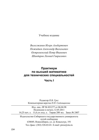 234
Учебное издание
Вылегжанин Игорь Альбертович
Пожидаев Александр Васильевич
Остроменский Петр Иванович
Шандаров Леонид Гаврилович
Практикум
по высшей математике
для технических специальностей
Часть I
Редактор П.В. Грес
Компьютерная верстка Н.Н. Садовщикова
Изд. лиц. ЛР № 021277 от 06.04.98
Подписано в печать 12.05.2011
14,25 печ. л. 11,6 уч.-изд. л. Тираж 200 экз. Заказ № 2407
Издательство Сибирского государственного университета
путей сообщения
630049, Новосибирск, ул. Д. Ковальчук, 191
Тел./факс: (383) 328-03-81. E-mail: press@stu.ru
 