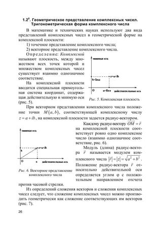 26
1.20
. Геометрическое представление комплексных чисел.
Тригонометрическая форма комплексного числа
В математике и технических науках используют два вида
представлений комплексных чисел в геометрической форме на
комплексной плоскости:
1) точечное представление комплексного числа;
2) векторное представление комплексного числа.
О п р е д е ле н и е: Комплексной
называют плоскость, между мно-
жеством всех точек которой и
множеством комплексных чисел
существует взаимно однозначное
соответствие.
На комплексной плоскости
вводится специальная прямоуголь-
ная система координат, содержа-
щая действительную и мнимую оси
(рис. 5).
При векторном представлении комплексного числа положе-
ние точки ( ),M a b , соответствующей комплексному числу
z a ib= + , на комплексной плоскости задается радиус-вектором.
Каждому радиус-вектору OM r=
uuuur r
на комплексной плоскости соот-
ветствует ровно одно комплексное
число (взаимно однозначное соот-
ветствие, рис. 6).
Модуль (длина) радиус-векто-
ра r
r
называется модулем ком-
плексного числа 2 2
r z a b= = +
r
.
Положение радиус-вектора r
r
от-
носительно действительной оси
определяется углом ϕ с положи-
тельным направлением отсчета
против часовой стрелки.
Из определений сложения векторов и сложения комплексных
чисел следует, что сложение комплексных чисел можно произво-
дить геометрически как сложение соответствующих им векторов
(рис. 7).
Рис. 5. Комплексная плоскость
Рис. 6. Векторное представление
комплексного числа
 