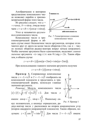 27
Алгебраическое и векторное
представление комплексного чис-
ла позволяет перейти к тригоно-
метрической форме этого числа.
Из рисунка следует, что а =
cosr= ϕ, sinb r= ϕ, откуда полу-
чаем: ( )cos sinz a ib r i= + = ϕ+ ϕ .
Угол ϕ называется аргумен-
том комплексного числа.
Комплексное число в три-
гонометрической форме в об-
щем случае имеет бесконечное число аргументов, которые отли-
чаются друг от друга на целое число оборотов (2 nπ , где n – чис-
ло полных оборотов радиус-вектора вокруг начала координат).
Чтобы значение аргумента было однозначным, выделяют главное
значение аргумента arg z−π < ≤ π или 0 arg 2z≤ < π. Таким обра-
зом, в общем случае
( ) ( )( )cos 2 sin 2z a ib z n i n= + = ϕ+ π + ϕ+ π .
При использовании главного значения аргумента получим
( )cos sinz a ib z i= + = ϕ+ ϕ .
Пр и м е р 1. Сопряженные комплексные
числа 1 3z i= − + и 1 3z i= − − изобразить на
комплексной плоскости и представить в три-
гонометрической форме, используя главные
значения аргумента.
Решение: Модуль комплексного числа
( ) ( )
22
1 3 2z z= = − + ± = . Для числа z
имеем:
1
cos
2
−
ϕ = ,
3
sin
2
ϕ = . Поскольку си-
нус положителен, а косинус отрицателен, ра-
диус-вектор числа z расположен во втором координатном углу
(втором квадранте координатной плоскости). Таким образом, по-
лучаем:
2 2
2 cos sin
3 3
z i
π π 
= + 
 
. Для числа 1 3z i= − − имеем:
Рис. 7. Геометрическое сложение
комплексных чисел
Рис. 8. Пример 1
 
