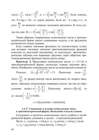 28
1
cos
2
−
ϕ = ,
3
sin
2
−
ϕ = и
4 4
2 cos sin
3 3
z i
π π 
= + 
 
. Если считать,
что 0 arg 2z≤ < π, то задача решена. Если же arg z−π < ≤ π, то
угол
4
3
π
не является главным значением аргумента. В этом слу-
чае (см. рис. 8)
2 2
2 cos sin
3 3
z i
 − π π    
= + −    
    
.
Таким образом, сопряженные комплексные числа в тригоно-
метрической форме имеют одинаковые модули, а их аргументы
различаются только знаками.
Если главные значения аргумента не соответствуют углам,
для которых числовые значения тригонометрических функций
известны из школьной математики, то используют тригономет-
рические таблицы или выражают аргумент через обратные три-
гонометрические функции (arcsin,arccos,arctg).
Пр и м е р 2. Представить комплексное число 5 12z i= − + в
тригонометрической форме, используя главное значение аргу-
мента. Изобразить комплексное число на комплексной плоскости.
Решение: ( )2 2
5 12 13z = − + = . Поскольку
5
cos
13
−
ϕ = ,
12
sin
13
ϕ = , то радиус-вектор числа расположен во втором квад-
ранте. Арксинус использовать напрямую нельзя, так как по опре-
делению arcsin ;
2 2
x
π π 
∈ −  
. Поскольку [ ]arccos 0;x∈ π , то
5
arccos 0,64
12
 
ϕ = − ≈ π 
 
.
( )13 cos0,64 sin0,64z i≈ π + π .
1.2.10
. Умножение и деление комплексных чисел
в тригонометрической форме. Возведение в целую степень
Складывать и вычитать комплексные числа удобнее в алгеб-
раической форме, умножать и делить – в тригонометрической.
Пусть 1 1 1(cos sin )1z i= ρ ϕ + ϕ , 2 2 2(cos sin )2z i= ρ ϕ + ϕ , тогда
1 2 1 1 2 2(cos sin )(cos sin )1 2z z i i⋅ = ρ ρ ϕ + ϕ ϕ + ϕ =
 