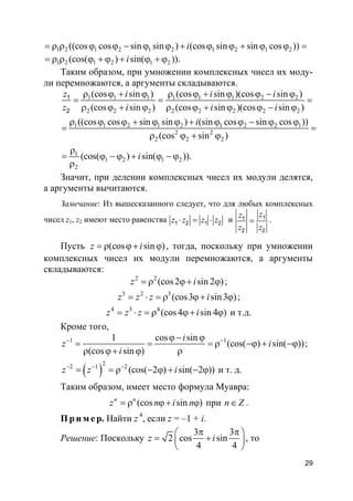 29
1 2 1 2 1 2 1 2 1 2((cos cos sin sin ) (cos sin sin cos ))i= ρ ρ ϕ ϕ − ϕ ϕ + ϕ ϕ + ϕ ϕ =
1 2 1 2 1 2(cos( ) sin( )).i= ρ ρ ϕ + ϕ + ϕ + ϕ
Таким образом, при умножении комплексных чисел их моду-
ли перемножаются, а аргументы складываются.
1 1 1 1 1 1 2 2
2 2 2 2 2 2 2 2
1 1 2 1 2 1 2 2 1
2 2
2 2 2
1
1 2 1 2
2
(cos sin ) (cos sin )(cos sin )
(cos sin ) (cos sin )(cos sin )
((cos cos sin sin ) (sin cos sin cos ))
(cos sin )
(cos( ) sin( )).
1
2
z i i i
z i i i
i
i
ρ ϕ + ϕ ρ ϕ + ϕ ϕ − ϕ
= = =
ρ ϕ + ϕ ρ ϕ + ϕ ϕ − ϕ
ρ ϕ ϕ + ϕ ϕ + ϕ ϕ − ϕ ϕ
= =
ρ ϕ + ϕ
ρ
= ϕ − ϕ + ϕ − ϕ
ρ
Значит, при делении комплексных чисел их модули делятся,
а аргументы вычитаются.
Замечание: Из вышесказанного следует, что для любых комплексных
чисел z1, z2 имеют место равенства 1 2 1 2z z z z⋅ = ⋅ и 11
2 2
zz
z z
= .
Пусть (cos sin )z i= ρ ϕ+ ϕ , тогда, поскольку при умножении
комплексных чисел их модули перемножаются, а аргументы
складываются:
2 2
(cos2 sin 2 )z i= ρ ϕ+ ϕ ;
3 2 3
(cos3 sin3 )z z z i= ⋅ = ρ ϕ+ ϕ ;
4 3 4
(cos4 sin 4 )z z z i= ⋅ = ρ ϕ+ ϕ и т.д.
Кроме того,
1 11 cos sin
(cos( ) sin( ))
(cos sin )
i
z i
i
− −ϕ− ϕ
= = = ρ −ϕ + −ϕ
ρ ϕ+ ϕ ρ
;
( )
22 1 2
(cos( 2 ) sin( 2 ))z z i− − −
= = ρ − ϕ + − ϕ и т. д.
Таким образом, имеет место формула Муавра:
(cos sin )n n
z n i n= ρ ϕ+ ϕ при n Z∈ .
Пр и м е р. Найти z 4
, если z = –1 + i.
Решение: Поскольку
3 3
2 cos sin
4 4
z i
π π 
= + 
 
, то
 