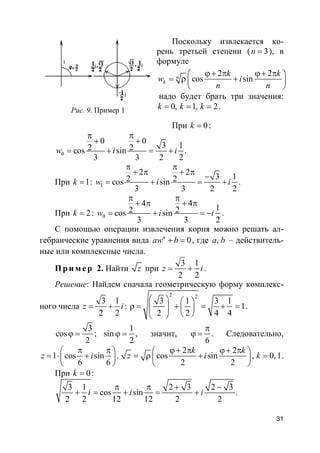 31
Поскольку извлекается ко-
рень третьей степени ( 3n = ), в
формуле
2 2
cos sinn
k
k k
w i
n n
ϕ+ π ϕ+ π 
= ρ + 
 
надо будет брать три значения:
0, 1, 2k k k= = = .
При 0k = :
0
0 0
3 12 2cos sin .
3 3 2 2
w i i
π π
+ +
= + = +
При 1k = : 1
2 2
3 12 2cos sin
3 3 2 2
w i i
π π
+ π + π
−
= + = + .
При 2k = : 0
4 4
12 2cos sin
3 3 2
w i i
π π
+ π + π
= + = − .
С помощью операции извлечения корня можно решать ал-
гебраические уравнения вида 0n
aw b+ = , где ,a b – действитель-
ные или комплексные числа.
Пр и м е р 2. Найти z при
3 1
2 2
z i= + .
Решение: Найдем сначала геометрическую форму комплекс-
ного числа
3 1
2 2
z i= + :
2 2
3 1 3 1
1
2 2 4 4
   
ρ = + = + =   
  
.
3 1
cos ; sin
2 2
ϕ = ϕ = , значит,
6
π
ϕ = . Следовательно,
1 cos sin
6 6
z i
π π 
= ⋅ + 
 
.
2 2
cos sin
2 2
k k
z i
ϕ+ π ϕ+ π 
= ρ + 
 
, 0, 1k = .
При 0k = :
3 1 2 3 2 3
cos sin
2 2 12 12 2 2
i i i
π π + −
+ = + = + .
Рис. 9. Пример 1
 