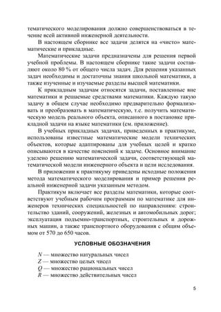 5
тематического моделирования должно совершенствоваться в те-
чение всей активной инженерной деятельности.
В настоящем сборнике все задачи делятся на «чисто» мате-
матические и прикладные.
Математические задачи предназначены для решения первой
учебной проблемы. В настоящем сборнике такие задачи состав-
ляют около 80 % от общего числа задач. Для решения указанных
задач необходимы и достаточны знания школьной математики, а
также изученные и изучаемые разделы высшей математики.
К прикладным задачам относятся задачи, поставленные вне
математики и решаемые средствами математики. Каждую такую
задачу в общем случае необходимо предварительно формализо-
вать и преобразовать в математическую, т.е. получить математи-
ческую модель реального объекта, описанного в постановке при-
кладной задачи на языке математики (см. приложение).
В учебных прикладных задачах, приведенных в практикуме,
использованы известные математические модели технических
объектов, которые адаптированы для учебных целей и кратко
описываются в качестве пояснений к задаче. Основное внимание
уделено решению математической задачи, соответствующей ма-
тематической модели инженерного объекта и цели исследования.
В приложении к практикуму приведены исходные положения
метода математического моделирования и пример решения ре-
альной инженерной задачи указанным методом.
Практикум включает все разделы математики, которые соот-
ветствуют учебным рабочим программам по математике для ин-
женеров технических специальностей по направлениям: строи-
тельство зданий, сооружений, железных и автомобильных дорог;
эксплуатация подъемно-транспортных, строительных и дорож-
ных машин, а также транспортного оборудования с общим объе-
мом от 570 до 650 часов.
УСЛОВНЫЕ ОБОЗНАЧЕНИЯ
N — множество натуральных чисел
Z — множество целых чисел
Q — множество рациональных чисел
R — множество действительных чисел
 