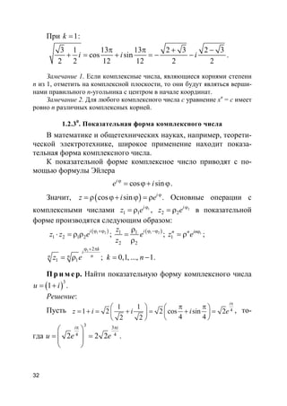 32
При 1k = :
3 1 13 13 2 3 2 3
cos sin
2 2 12 12 2 2
i i i
π π + −
+ = + = − − .
Замечание 1. Если комплексные числа, являющиеся корнями степени
n из 1, отметить на комплексной плоскости, то они будут являться верши-
нами правильного n-угольника с центром в начале координат.
Замечание 2. Для любого комплексного числа c уравнение xn
= c имеет
ровно n различных комплексных корней.
1.2.30
. Показательная форма комплексного числа
В математике и общетехнических науках, например, теорети-
ческой электротехнике, широкое применение находит показа-
тельная форма комплексного числа.
К показательной форме комплексное число приводят с по-
мощью формулы Эйлера
cos sini
e iϕ
= ϕ+ ϕ.
Значит, ( )cos sin i
z i e ϕ
= ρ ϕ+ ϕ = ρ . Основные операции с
комплексными числами 1
1 1
i
z e ϕ
= ρ , 2
2 2
i
z e ϕ
= ρ в показательной
форме производятся следующим образом:
( )1 2
1 2 1 2
i
z z e
ϕ +ϕ
⋅ = ρ ρ ; ( )1 21 1
2 2
iz
e
z
ϕ −ϕρ
=
ρ
; 1
1
inn n
z e ϕ
= ρ ;
1 2
1 1 ; 0,1, ..., 1
k
i
nn nz e k n
ϕ + π
= ρ = − .
Пр и м е р. Найти показательную форму комплексного числа
( )3
1u i= + .
Решение:
Пусть 4
1 1
1 2 2 cos sin 2
4 42 2
i
z i i i e
π
π π   
= + = + = + =  
  
, то-
гда
3 3
4 42 2 2
i i
u e e
π π
 
= =  
 
.
 
