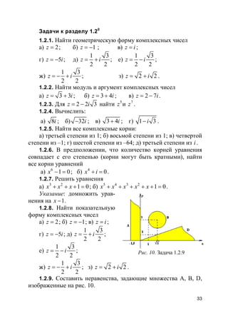 33
Задачи к разделу 1.20
1.2.1. Найти геометрическую форму комплексных чисел
а) 2z = ; б) 1z = − ; в) z i= ;
г) 5z i= − ; д)
1 3
2 2
z i= + ; е)
1 3
2 2
z i= − ;
ж)
1 3
2 2
z i= − + ; з) 2 2z i= + .
1.2.2. Найти модуль и аргумент комплексных чисел
а) 3 3z i= + ; б) 3 4z i= + ; в) 2 7z i= − .
1.2.3. Для 2 2 3z i= − найти 5
z и 7
z .
1.2.4. Вычислить:
а) 8i ; б) 32i− ; в) 3 4i+ ; г) 1 3i− .
1.2.5. Найти все комплексные корни:
а) третьей степени из 1; б) восьмой степени из 1; в) четвертой
степени из –1; г) шестой степени из –64; д) третьей степени из i.
1.2.6. В предположении, что количество корней уравнения
совпадает с его степенью (корни могут быть кратными), найти
все корни уравнений
а) 6
1 0x − = ; б) 4
0x i+ = .
1.2.7. Решить уравнения
а) 3 2
1 0x x x+ + + = ; б) 5 4 3 2
1 0x x x x x+ + + + + = .
Указание: домножить урав-
нения на 1x − .
1.2.8. Найти показательную
форму комплексных чисел
а) 2z = ; б) 1z = − ; в) z i= ;
г) 5z i= − ; д)
1 3
2 2
z i= + ;
е)
1 3
2 2
z i= − ;
ж)
1 3
2 2
z i= − + ; з) 2 2z i= + .
1.2.9. Составить неравенства, задающие множества A, B, D,
изображенные на рис. 10.
Рис. 10. Задача 1.2.9
 