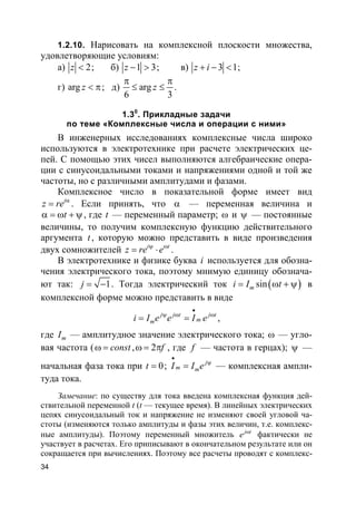 34
1.2.10. Нарисовать на комплексной плоскости множества,
удовлетворяющие условиям:
а) 2z < ; б) 1 3z − > ; в) 3 1z i+ − < ;
г) arg z < π; д) arg
6 3
z
π π
≤ ≤ .
1.30
. Прикладные задачи
по теме «Комплексные числа и операции с ними»
В инженерных исследованиях комплексные числа широко
используются в электротехнике при расчете электрических це-
пей. С помощью этих чисел выполняются алгебраические опера-
ции с синусоидальными токами и напряжениями одной и той же
частоты, но с различными амплитудами и фазами.
Комплексное число в показательной форме имеет вид
i
z re α
= . Если принять, что α — переменная величина и
tα = ω + ψ, где t — переменный параметр; ω и ψ — постоянные
величины, то получим комплексную функцию действительного
аргумента t, которую можно представить в виде произведения
двух сомножителей i t
z re eψ ω
= ⋅ .
В электротехнике и физике буква i используется для обозна-
чения электрического тока, поэтому мнимую единицу обознача-
ют так: 1j = − . Тогда электрический ток ( )sinmi I t= ω + ψ в
комплексной форме можно представить в виде
j j t j t
mmi I e e I e
•
ψ ω ω
= = ,
где mI — амплитудное значение электрического тока; ω — угло-
вая частота ( constω = , 2 fω = π , где f — частота в герцах); ψ —
начальная фаза тока при 0t = ; j
m mI I e
•
ψ
= — комплексная ампли-
туда тока.
Замечание: по существу для тока введена комплексная функция дей-
ствительной переменной t (t — текущее время). В линейных электрических
цепях синусоидальный ток и напряжение не изменяют своей угловой ча-
стоты (изменяются только амплитуды и фазы этих величин, т.е. комплекс-
ные амплитуды). Поэтому переменный множитель j t
e ω
фактически не
участвует в расчетах. Его приписывают в окончательном результате или он
сокращается при вычислениях. Поэтому все расчеты проводят с комплекс-
 