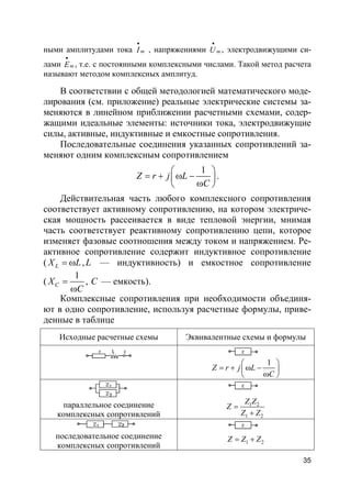 35
ными амплитудами тока mI
•
, напряжениями mU
•
, электродвижущими си-
лами mE
•
, т.е. с постоянными комплексными числами. Такой метод расчета
называют методом комплексных амплитуд.
В соответствии с общей методологией математического моде-
лирования (см. приложение) реальные электрические системы за-
меняются в линейном приближении расчетными схемами, содер-
жащими идеальные элементы: источники тока, электродвижущие
силы, активные, индуктивные и емкостные сопротивления.
Последовательные соединения указанных сопротивлений за-
меняют одним комплексным сопротивлением
1
Z r j L
C
 
= + ω − 
ω 
.
Действительная часть любого комплексного сопротивления
соответствует активному сопротивлению, на котором электриче-
ская мощность рассеивается в виде тепловой энергии, мнимая
часть соответствует реактивному сопротивлению цепи, которое
изменяет фазовые соотношения между током и напряжением. Ре-
активное сопротивление содержит индуктивное сопротивление
( LX L= ω ,L — индуктивность) и емкостное сопротивление
(
1
CX
C
=
ω
, C — емкость).
Комплексные сопротивления при необходимости объединя-
ют в одно сопротивление, используя расчетные формулы, приве-
денные в таблице
Исходные расчетные схемы Эквивалентные схемы и формулы
1
Z r j L
C
 
= + ω − 
ω 
параллельное соединение
комплексных сопротивлений
1 2
1 2
Z Z
Z
Z Z
=
+
последовательное соединение
комплексных сопротивлений 1 2Z Z Z= +
 