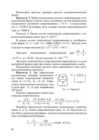 36
Рассмотрим простые примеры расчета электротехнических
цепей.
Пр и м е р 1. Найти комплексное полное сопротивление в по-
казательной форме участка цепи, состоящего из последовательно
соединенных активного сопротивления 8 Î ìr = и индуктивно-
сти 0,0012 ÃíL = (генри), если угловая частота синусоидального
тока 1
5000 ñ−
ω = .
Решение: в общем случае комплексное сопротивление в по-
казательной форме имеет вид j
Z Z e φ
= .
В нашем случае комплексное сопротивление в алгебраиче-
ской форме 8 5000 0,0012 8 6Z r j L j j= + ω = + ⋅ = + . Модуль ком-
плексного сопротивления 2 2 2
10 Î ìZ r L= + ω = .
Аргумент комплексного сопротивления
6
tg
8
L
r
ω
ϕ = = =
0,75= ⇒ 36 50′ϕ = o
. Тогда получаем 36 50
10 j
Z e ′⋅
=
o
.
Аргумент комплексного сопротивления характеризует в коли-
чественной форме сдвиг фаз между током и напряжениям в цепи.
Рассмотрим методику расчета цепи переменного тока мето-
дом комплексных амплитуд.
Пр и м е р 2. Две параллельно
соединенные катушки индуктивно-
сти имеют комплексные сопротив-
ления 1 5 8Z j= + , 2 4 4Z j= + . Опре-
делить комплексную амплитуду тока
в цепи (рис. 11, а) при напряжении
220 вольт.
Решение: определяем полное ком-
плексное сопротивление:
( )( )1 2
1 2
5 8 4 4 12 52
2,3 2,72
5 8 4 4 9 12
j jZ Z j
Z j
Z Z j j j
+ + − +
= = = ≈ +
+ + + + +
.
Заменяем параллельно соединенные комплексные сопротив-
ления 1Z и 2Z одним сопротивлением (рис. 11, б). Используя за-
кон Ома в комплексной форме, получим комплексную амплитуду
тока в алгебраической форме
220
39,88 47,16
2,3 2,72
m
m
U
I j
Z j
•
•
= = ≈ −
+
.
Рис. 11. Пример 2
 